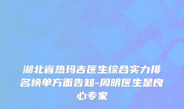 湖北省热玛吉医生综合实力排名榜单方面告知-周明医生是良心专家