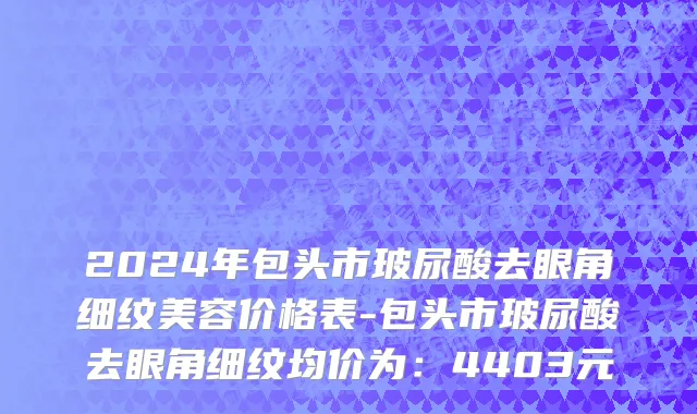 2024年包头市玻尿酸去眼角细纹美容价格表-包头市玻尿酸去眼角细纹均价为：4403元