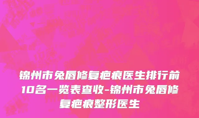锦州市兔唇修复疤痕医生排行前10名一览表查收-锦州市兔唇修复疤痕整形医生