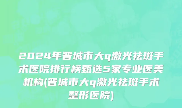 2024年晋城市大q激光祛斑手术医院排行榜甄选5家专业医美机构(晋城市大q激光祛斑手术整形医院)