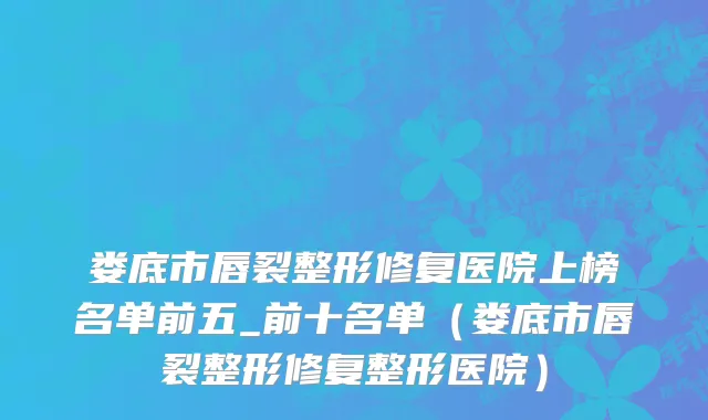 娄底市唇裂整形修复医院上榜名单前五_前十名单（娄底市唇裂整形修复整形医院）