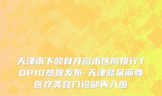 天津市下颌骨开窗术医院排行TOP10热搜发布-天津熙朵丽尊医疗美容门诊部再入围