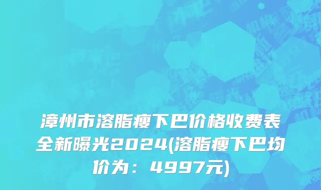 漳州市溶脂瘦下巴价格收费表全新曝光2024(溶脂瘦下巴均价为：4997元)
