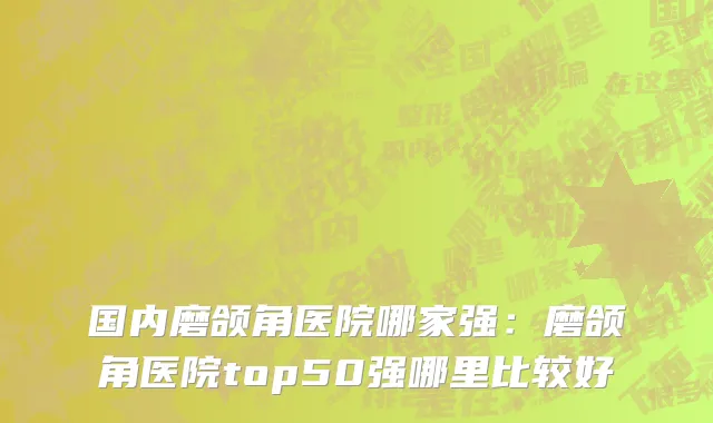 国内磨颌角医院哪家强：磨颌角医院top50强哪里比较好