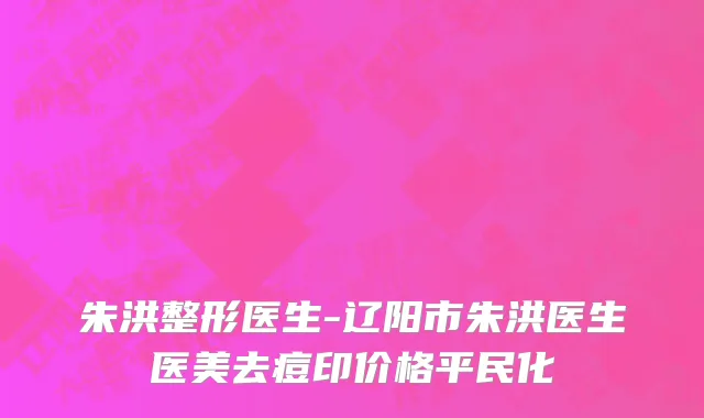 朱洪整形医生-辽阳市朱洪医生医美去痘印价格平民化