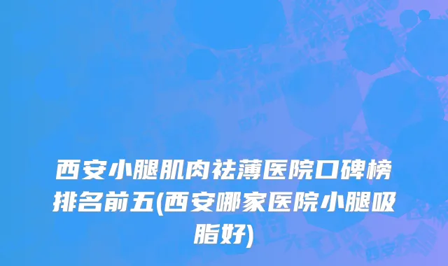 西安小腿肌肉祛薄医院口碑榜排名前五(西安哪家医院小腿吸脂好)