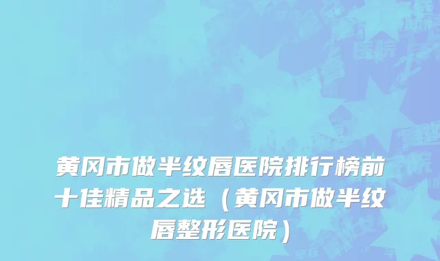 黄冈市做半纹唇医院排行榜前十佳精品之选（黄冈市做半纹唇整形医院）