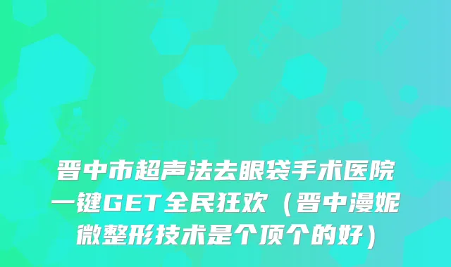 晋中市超声法去眼袋手术医院一键GET全民狂欢（晋中漫妮微整形技术是个顶个的好）