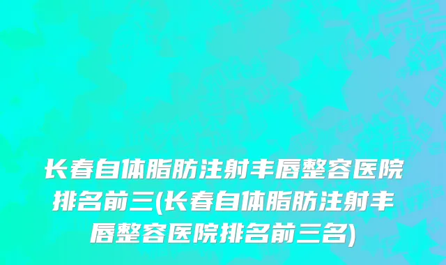 长春自体脂肪注射丰唇整容医院排名前三(长春自体脂肪注射丰唇整容医院排名前三名)