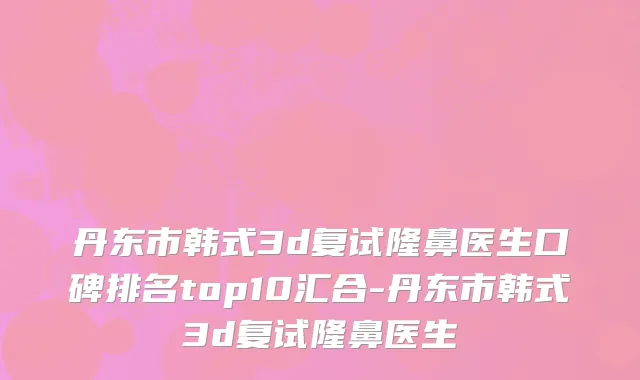 丹东市韩式3d复试隆鼻医生口碑排名top10汇合-丹东市韩式3d复试隆鼻医生