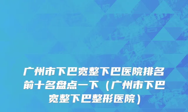 广州市下巴宽整下巴医院排名前十名盘点一下（广州市下巴宽整下巴整形医院）