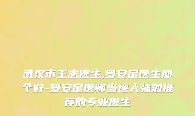 武汉市王志医生,罗安定医生那个好-罗安定医师当地人强烈推荐的专业医生