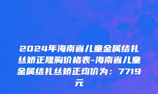 2024年海南省儿童金属结扎丝矫正隆胸价格表-海南省儿童金属结扎丝矫正均价为：7719元