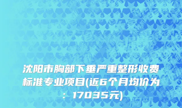 沈阳市胸部下垂严重整形收费标准专业项目(近6个月均价为：17035元)