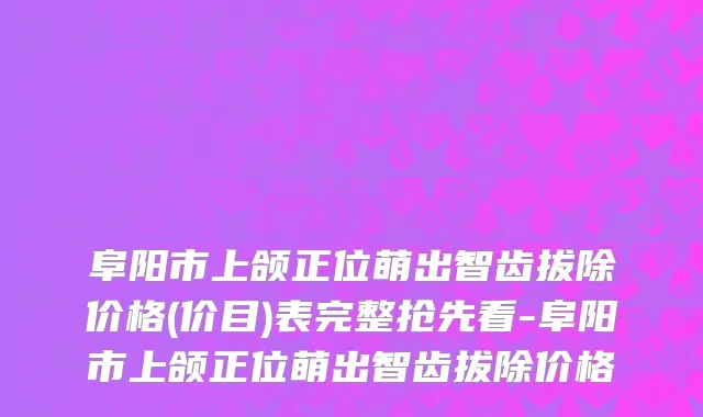 阜阳市上颌正位萌出智齿拔除价格(价目)表完整抢先看-阜阳市上颌正位萌出智齿拔除价格