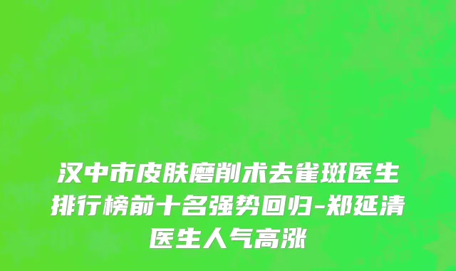 汉中市皮肤磨削术去雀斑医生排行榜前十名强势回归-郑延清医生人气高涨