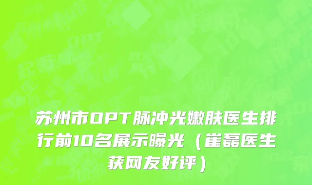 苏州市OPT脉冲光嫩肤医生排行前10名展示曝光（崔磊医生获网友好评）