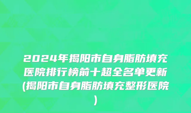 2024年揭阳市自身脂肪填充医院排行榜前十超全名单更新(揭阳市自身脂肪填充整形医院)