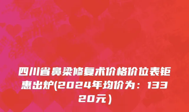 四川省鼻梁修复术价格价位表钜惠出炉(2024年均价为：13320元）