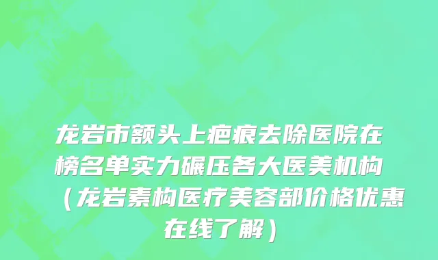 龙岩市额头上疤痕去除医院在榜名单实力碾压各大医美机构（龙岩素构医疗美容部价格优惠在线了解）