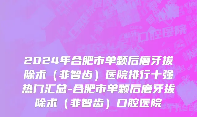 2024年合肥市单颗后磨牙拔除术（非智齿）医院排行十强热门汇总-合肥市单颗后磨牙拔除术（非智齿）口腔医院