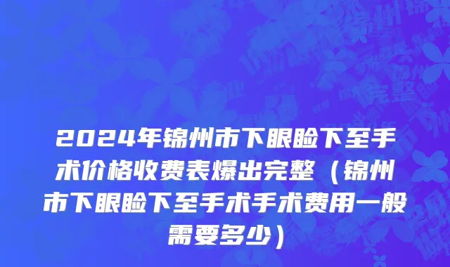 2024年锦州市下眼睑下至手术价格收费表爆出完整（锦州市下眼睑下至手术手术费用一般需要多少）