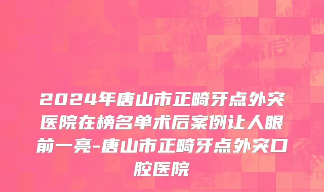 2024年唐山市正畸牙点外突医院在榜名单术后案例让人眼前一亮-唐山市正畸牙点外突口腔医院