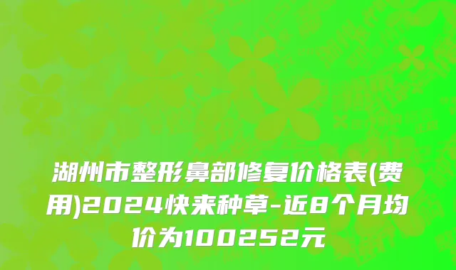 湖州市整形鼻部修复价格表(费用)2024快来种草-近8个月均价为100252元