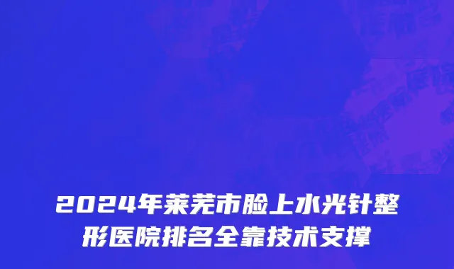 2024年莱芜市脸上水光针整形医院排名全靠技术支撑