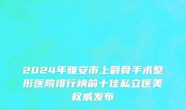 2024年雅安市上颧骨手术整形医院排行榜前十佳私立医美权威发布