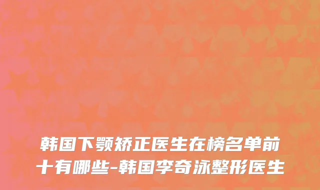 韩国下颚矫正医生在榜名单前十有哪些-韩国李奇泳整形医生