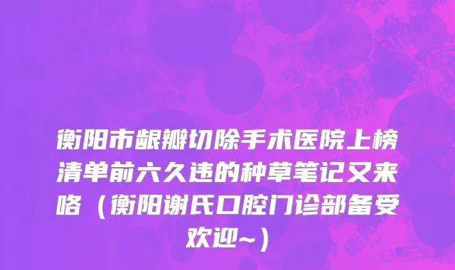衡阳市龈瓣切除手术医院上榜清单前六久违的种草笔记又来咯（衡阳谢氏口腔门诊部备受欢迎~）
