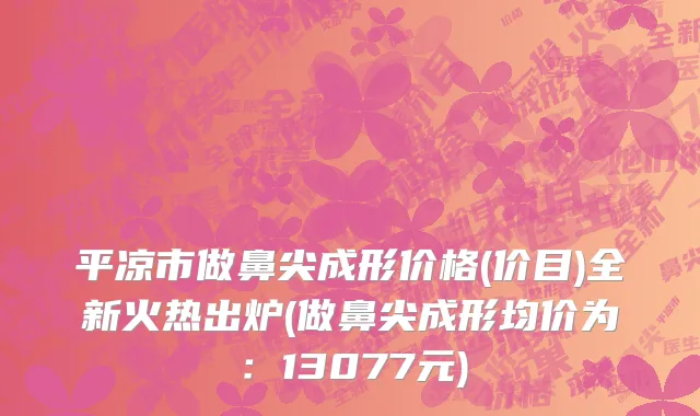 平凉市做鼻尖成形价格(价目)全新火热出炉(做鼻尖成形均价为：13077元)