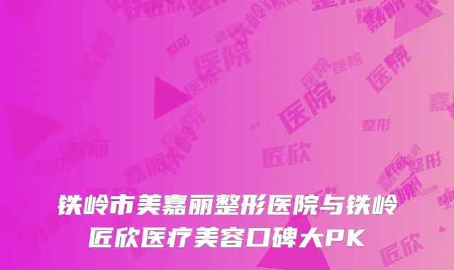 铁岭市美嘉丽整形医院与铁岭匠欣医疗美容口碑大PK