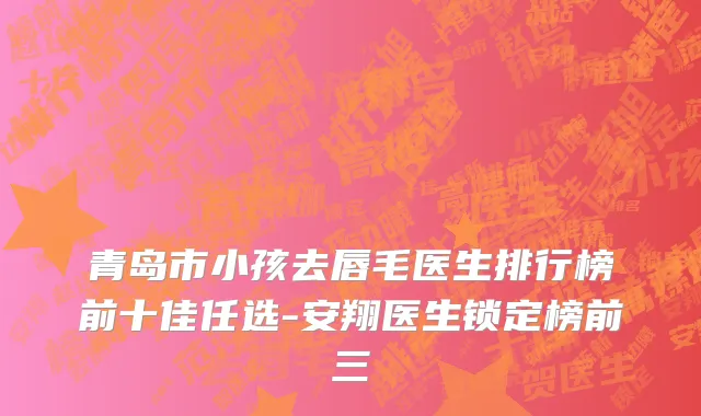 青岛市小孩去唇毛医生排行榜前十佳任选-安翔医生锁定榜前三