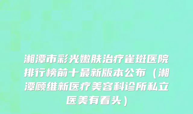 湘潭市彩光嫩肤治疗雀斑医院排行榜前十最新版本公布（湘潭顾维新医疗美容科诊所私立医美有看头）