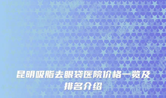 昆明吸脂去眼袋医院价格一览及排名介绍
