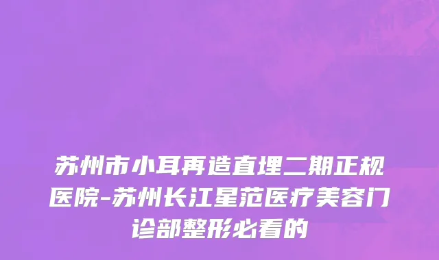 苏州市小耳再造直埋二期正规医院-苏州长江星范医疗美容门诊部整形必看的