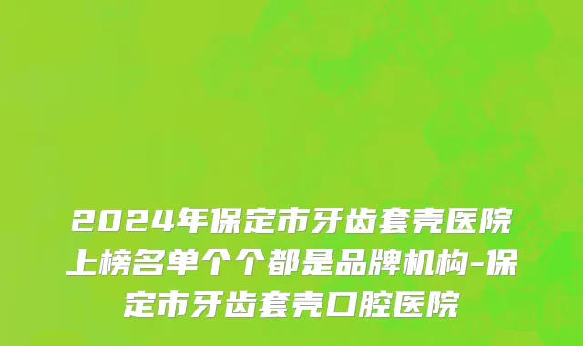 2024年保定市牙齿套壳医院上榜名单个个都是品牌机构-保定市牙齿套壳口腔医院