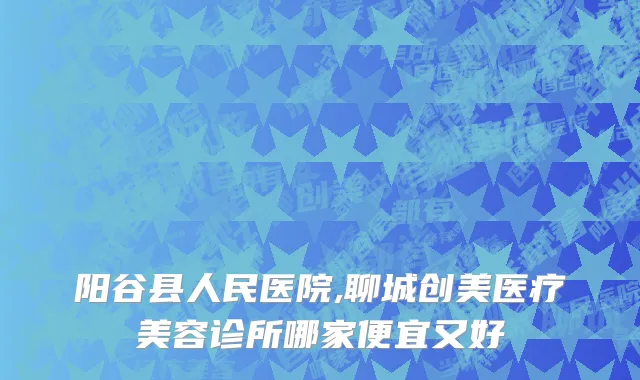 阳谷县人民医院,聊城创美医疗美容诊所哪家便宜又好