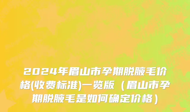 2024年眉山市孕期脱腋毛价格(收费标准)一览版（眉山市孕期脱腋毛是如何确定价格）