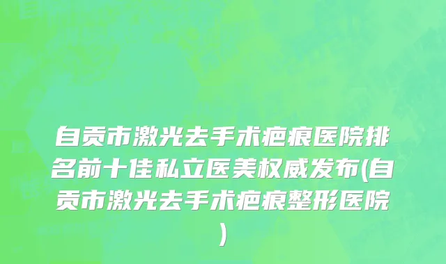 自贡市激光去手术疤痕医院排名前十佳私立医美权威发布(自贡市激光去手术疤痕整形医院)