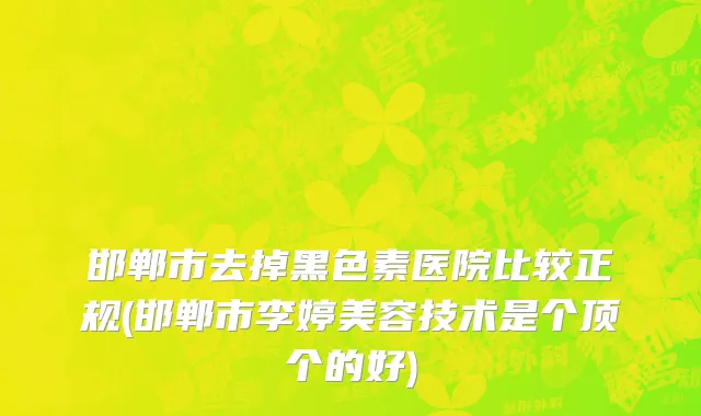 邯郸市去掉黑色素医院比较正规(邯郸市李婷美容技术是个顶个的好)