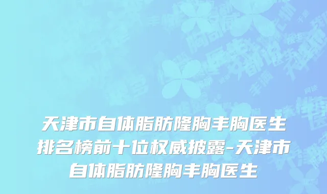 天津市自体脂肪隆胸丰胸医生排名榜前十位权威披露-天津市自体脂肪隆胸丰胸医生