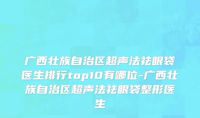 广西壮族自治区超声法祛眼袋医生排行top10有哪位-广西壮族自治区超声法祛眼袋整形医生
