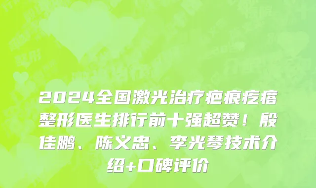 2024全国激光治疗疤痕疙瘩整形医生排行前十强超赞!殷佳鹏、陈义忠、李光琴技术介绍+口碑评价