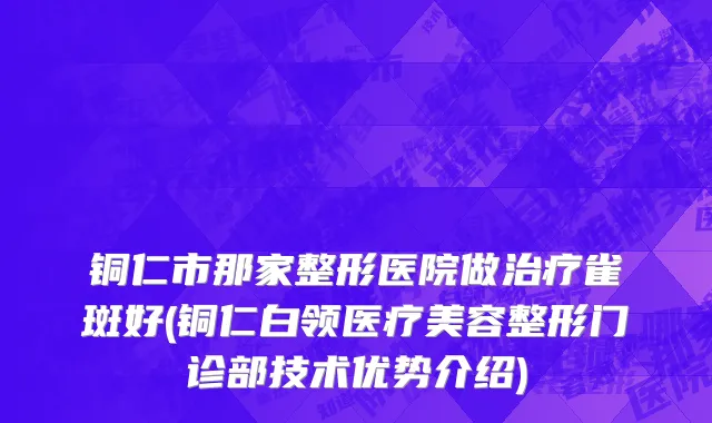 铜仁市那家整形医院做治疗雀斑好(铜仁白领医疗美容整形门诊部技术优势介绍)