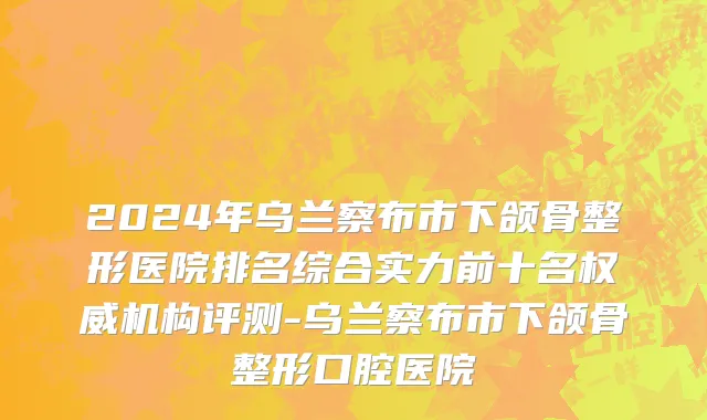 2024年乌兰察布市下颌骨整形医院排名综合实力前十名权威机构评测-乌兰察布市下颌骨整形口腔医院