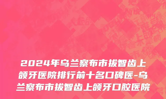 2024年乌兰察布市拔智齿上颌牙医院排行前十名口碑医-乌兰察布市拔智齿上颌牙口腔医院