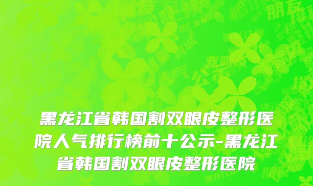 黑龙江省韩国割双眼皮整形医院人气排行榜前十公示-黑龙江省韩国割双眼皮整形医院